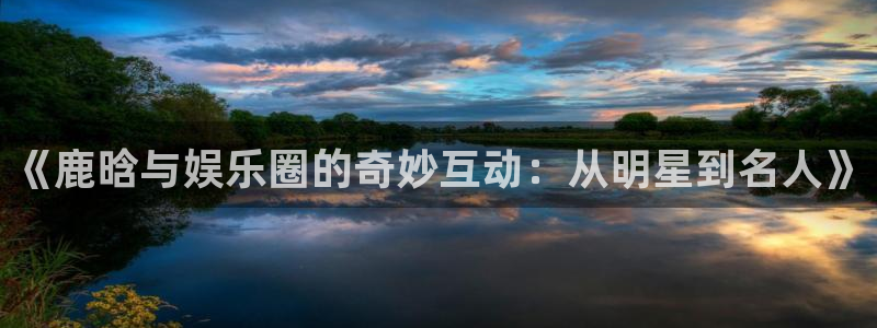 蓝图娱乐f凯捷注册：《鹿晗与娱乐圈的奇妙互动：从明星到名人》